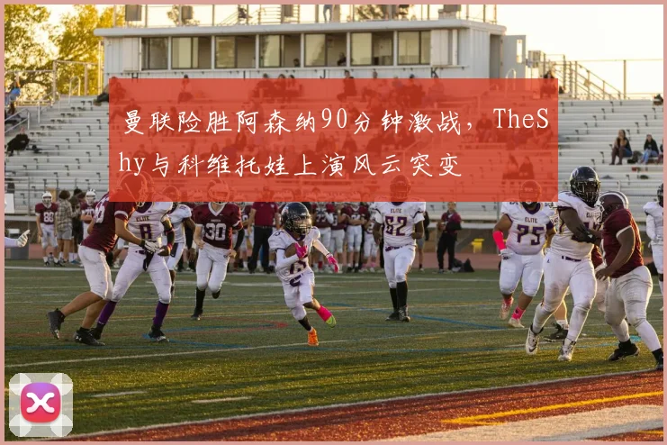 曼联险胜阿森纳90分钟激战,TheShy与科维托娃