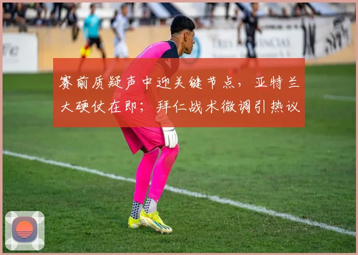 赛前质疑声中迎关键节点,亚特兰大硬仗在即;拜仁战术微调引热议,掘金