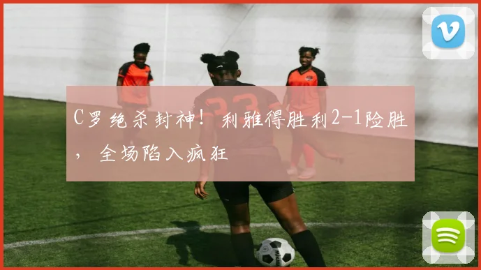 C罗绝杀封神!利雅得胜利2-1险胜,全场陷入疯狂