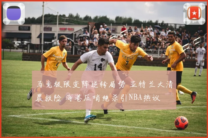 马竞极限变阵逆转局势 亚特兰大清晨救险 海港压哨绝杀引NBA热议