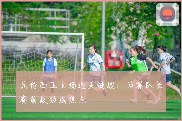 瓦伦西亚主场迎关键战，马赛队长赛前鼓劲成焦