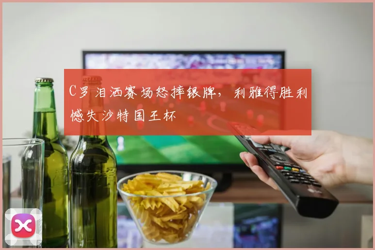 C罗泪洒赛场怒摔银牌，利雅得胜利憾失沙特国