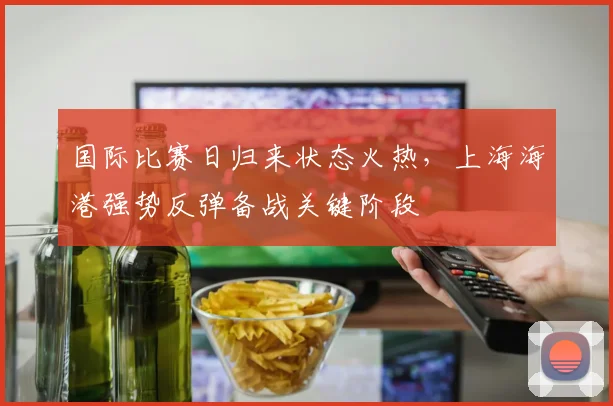 国际比赛日归来状态火热,上海海港强势反弹备