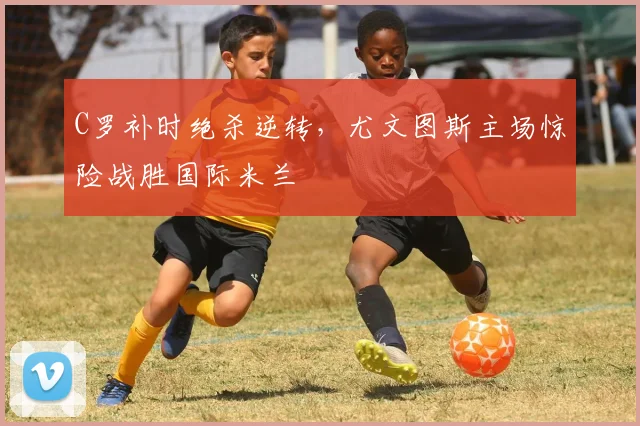 C罗补时绝杀逆转,尤文图斯主场惊险战胜国际