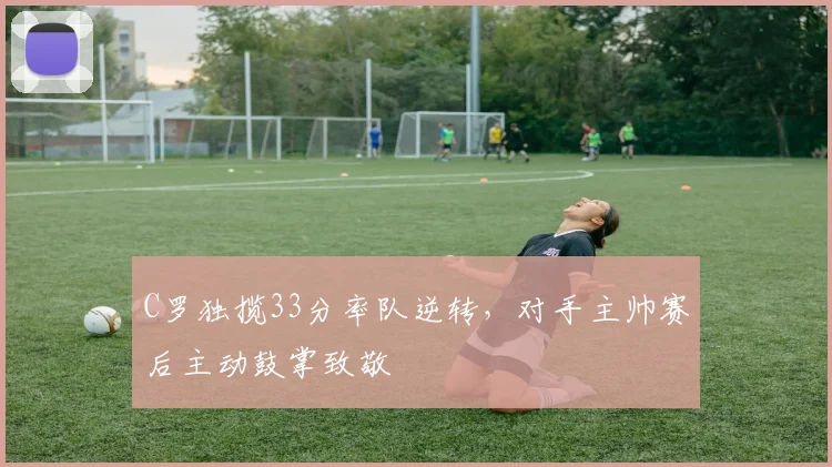 C罗独揽33分率队逆转,对手主帅赛后主动鼓掌