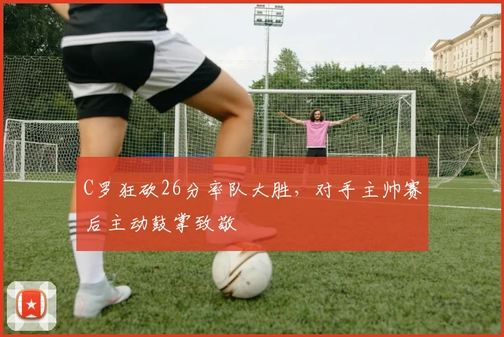 C罗狂砍26分率队大胜,对手主帅赛后主动鼓掌