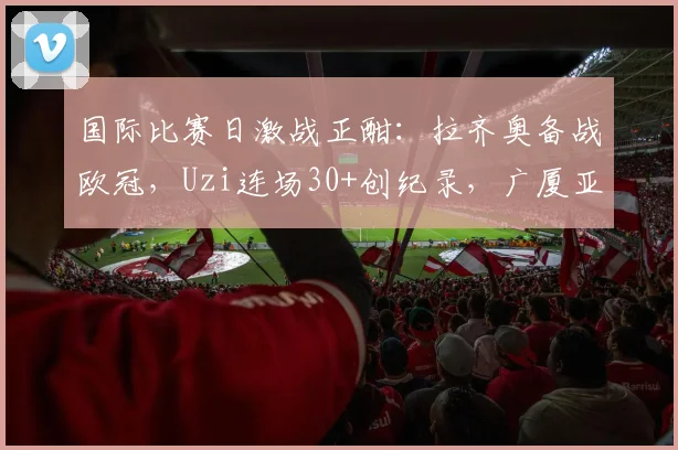 国际比赛日激战正酣:拉齐奥备战欧冠,Uzi连场30+创纪录,广厦亚冠名单