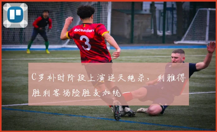 C罗补时阶段上演逆天绝杀,利雅得胜利客场险