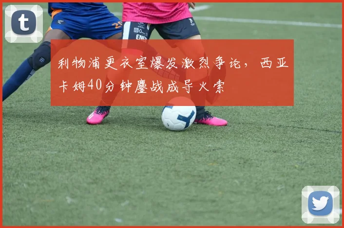 利物浦更衣室爆发激烈争论,西亚卡姆40分钟鏖