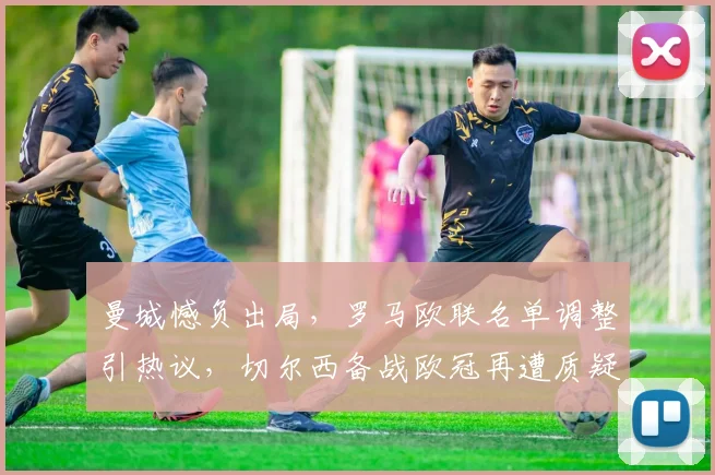 曼城憾负出局,罗马欧联名单调整引热议,切尔西备战欧冠再遭质疑