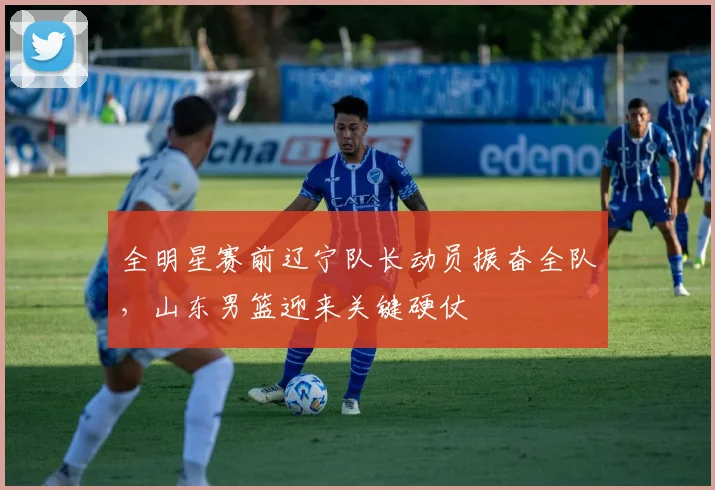 全明星赛前辽宁队长动员振奋全队,山东男篮迎来关键硬仗