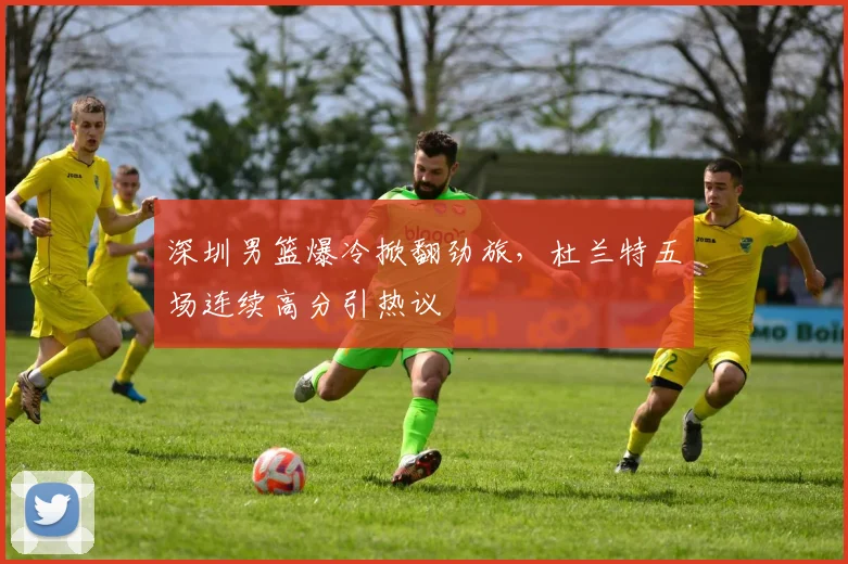 深圳男篮爆冷掀翻劲旅,杜兰特五场连续高分引