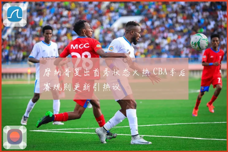 摩纳哥复出首秀状态火热 CBA季后赛规则更新引热议