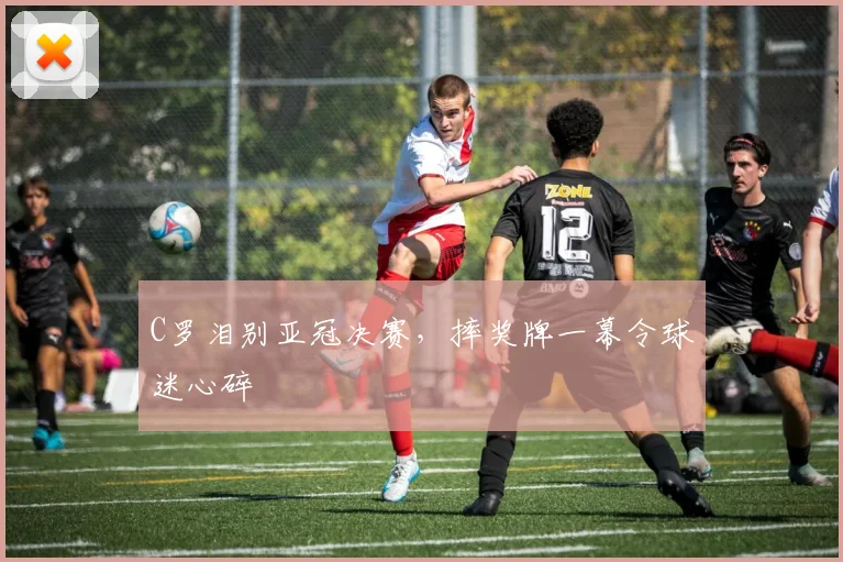 C罗泪别亚冠决赛,摔奖牌一幕令球迷心碎