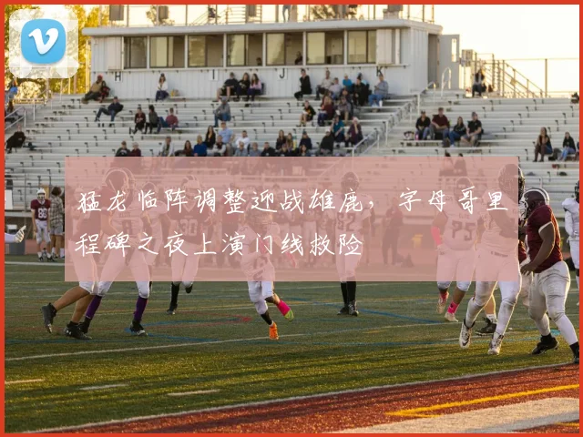 猛龙临阵调整迎战雄鹿,字母哥里程碑之夜上演门线救险