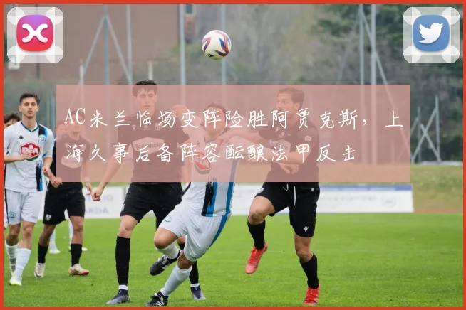 AC米兰临场变阵险胜阿贾克斯,上海久事后备阵容酝酿法甲反击