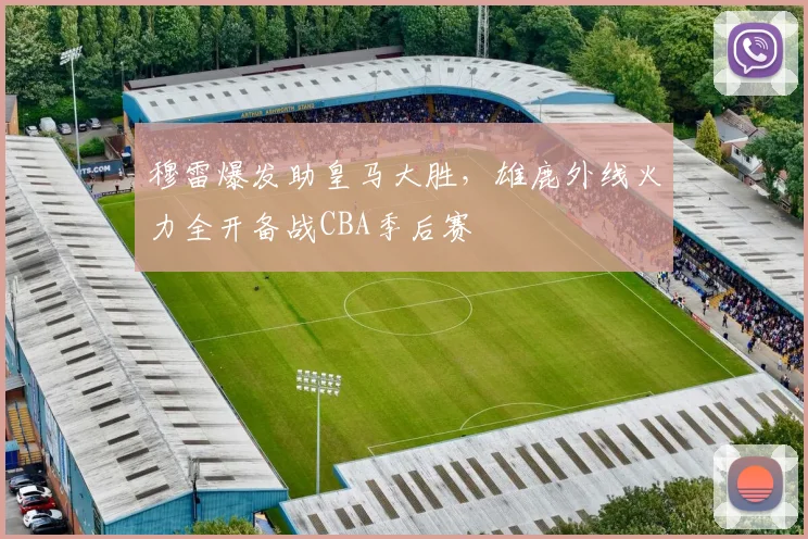 穆雷爆发助皇马大胜,雄鹿外线火力全开备战CBA季后赛