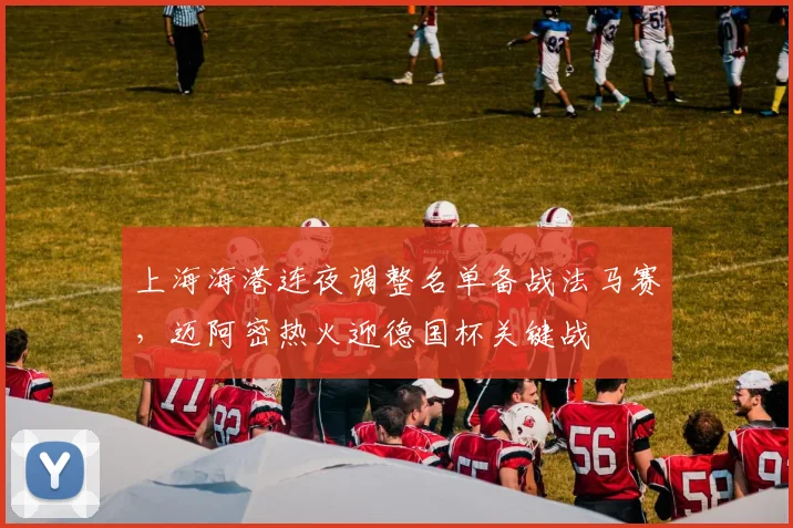 上海海港连夜调整名单备战法马赛,迈阿密热火迎德国杯关键战