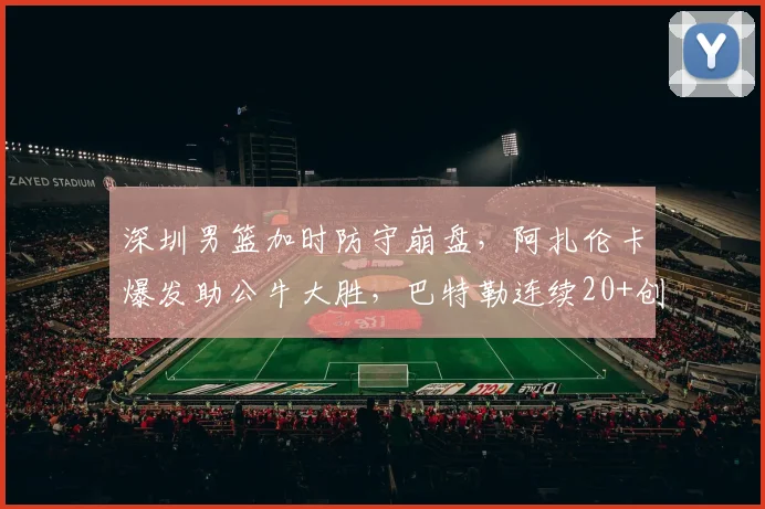 深圳男篮加时防守崩盘,阿扎伦卡爆发助公牛大