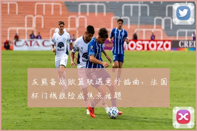 灰熊备战欧篮联遇意外插曲,法国杯门线救险成
