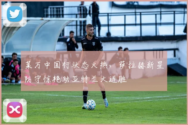 莱万中国行状态火热,萨拉赫新星防守惊艳助亚