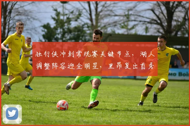 独行侠冲刺常规赛关键节点,湖人调整阵容迎全明星,里昂复出首秀瞄准