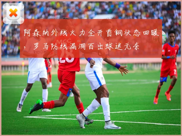 阿森纳外线火力全开首钢状态回暖,罗马防线漏洞百出球迷无奈