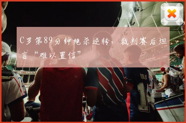C罗第89分钟绝杀逆转，裁判赛后坦言“难以置