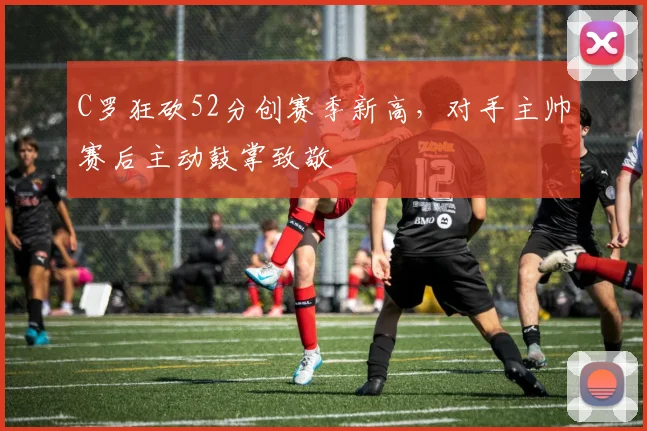 C罗狂砍52分创赛季新高,对手主帅赛后主动鼓