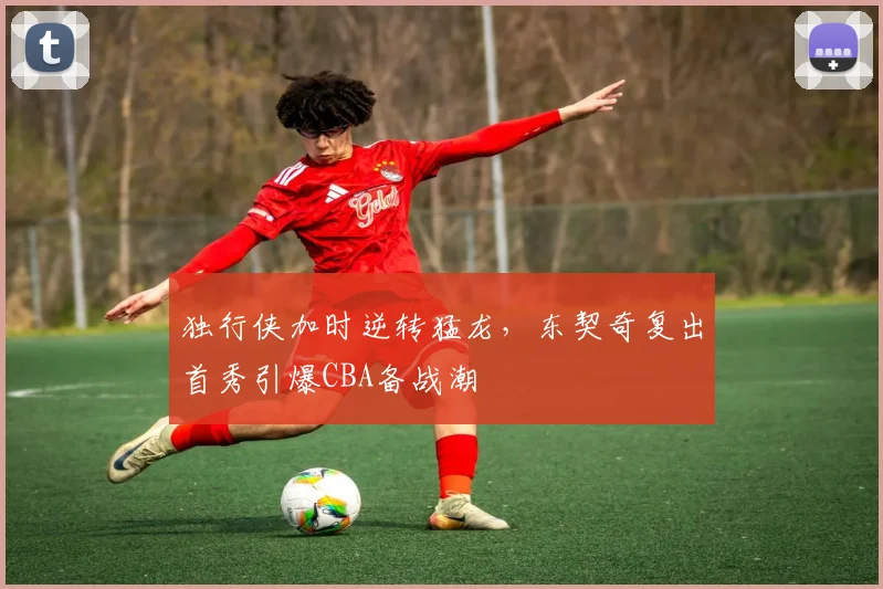 独行侠加时逆转猛龙,东契奇复出首秀引爆CBA