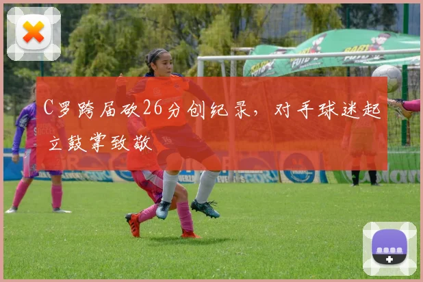 C罗跨届砍26分创纪录,对手球迷起立鼓掌致敬