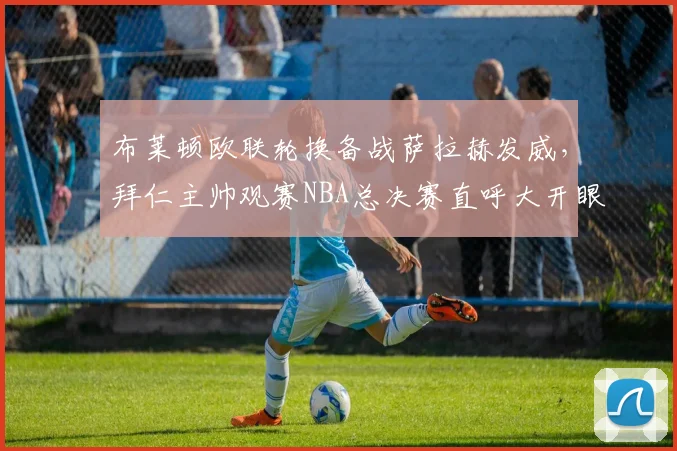布莱顿欧联轮换备战萨拉赫发威,拜仁主帅观赛NBA总决赛直呼大开眼