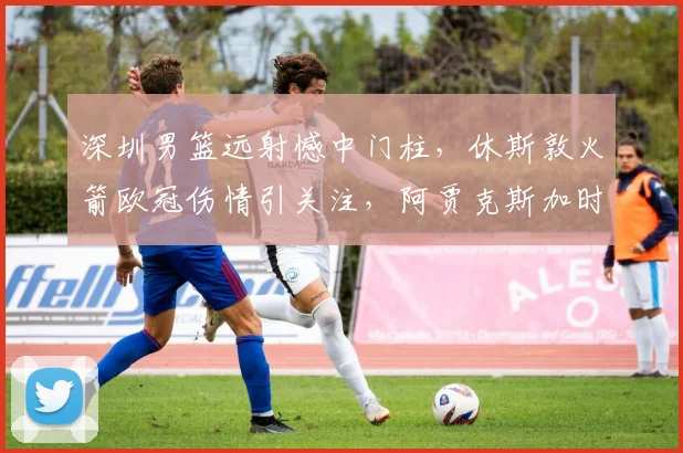 深圳男篮远射憾中门柱,休斯敦火箭欧冠伤情引关注,阿贾克斯加时单刀